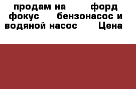 продам на       форд фокус 2   бензонасос и водяной насос.   › Цена ­ 8 000 - Московская обл., Бронницы г. Авто » Продажа запчастей   . Московская обл.